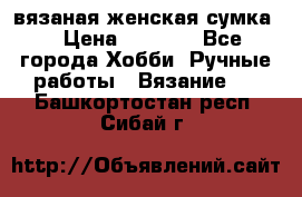 вязаная женская сумка  › Цена ­ 2 500 - Все города Хобби. Ручные работы » Вязание   . Башкортостан респ.,Сибай г.